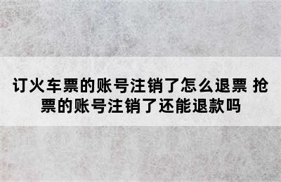 订火车票的账号注销了怎么退票 抢票的账号注销了还能退款吗